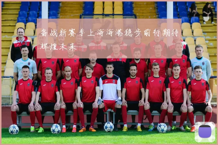 备战新赛季上海海港稳步前行期待辉煌未来