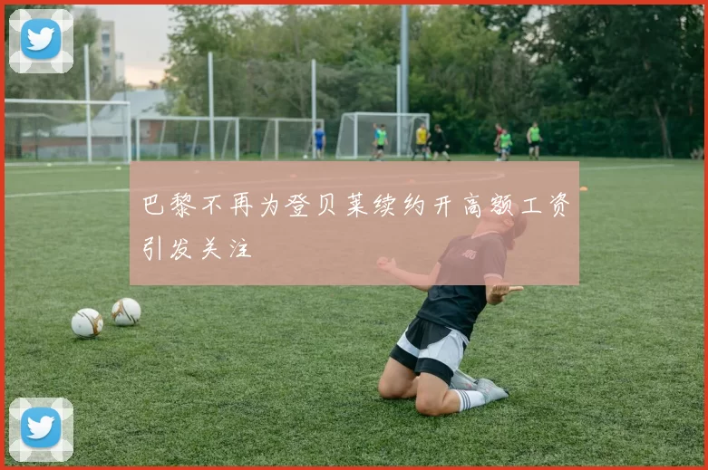 巴黎不再为登贝莱续约开高额工资引发关注