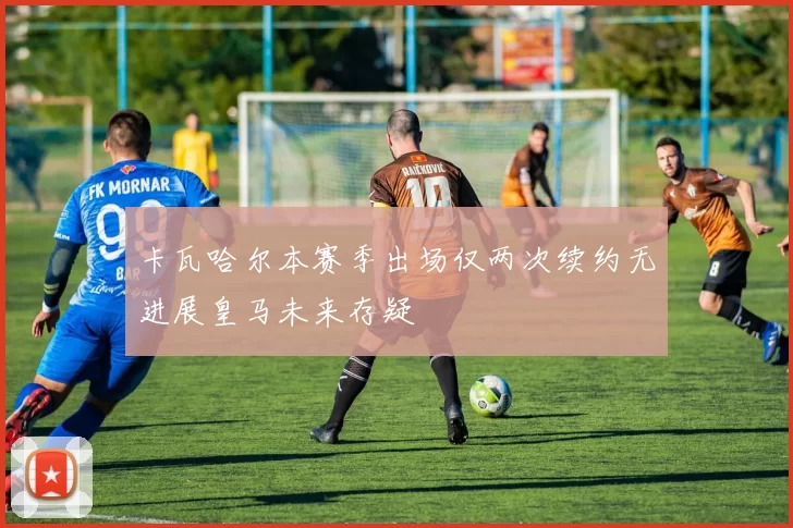 卡瓦哈尔本赛季出场仅两次续约无进展皇马未来存疑