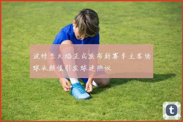 波特兰火焰正式发布新赛季主客场球衣颜值引发球迷热议