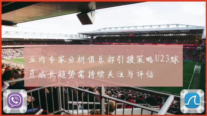 业内专家分析俱乐部引援策略U23球员成长趋势需持续关注与评估